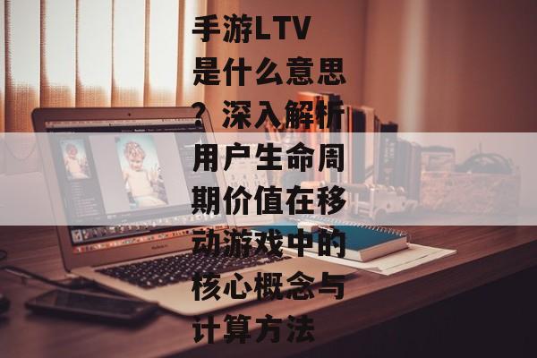 手游LTV是什么意思？深入解析用户生命周期价值在移动游戏中的核心概念与计算方法