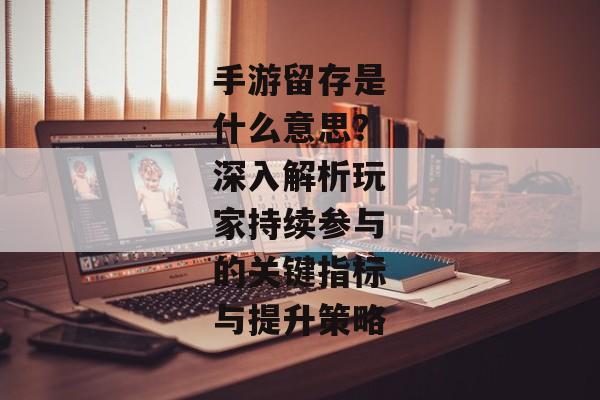 手游留存是什么意思？深入解析玩家持续参与的关键指标与提升策略