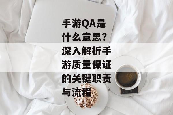 手游QA是什么意思？深入解析手游质量保证的关键职责与流程
