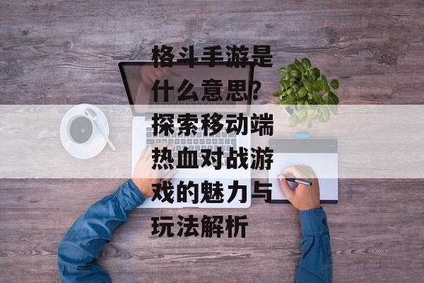 格斗手游是什么意思？探索移动端热血对战游戏的魅力与玩法解析