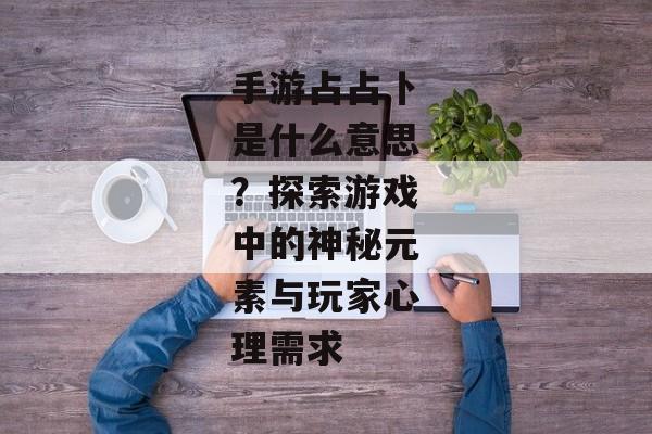 手游占占卜是什么意思？探索游戏中的神秘元素与玩家心理需求
