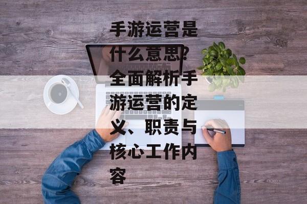 手游运营是什么意思？全面解析手游运营的定义、职责与核心工作内容