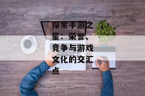 探索手游之星：荣誉、竞争与游戏文化的交汇点