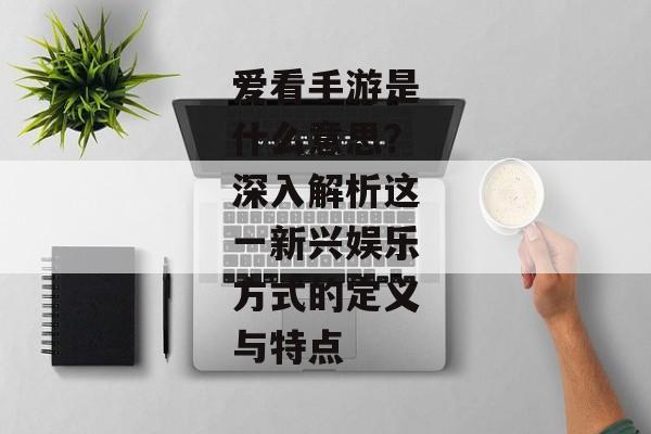 爱看手游是什么意思？深入解析这一新兴娱乐方式的定义与特点