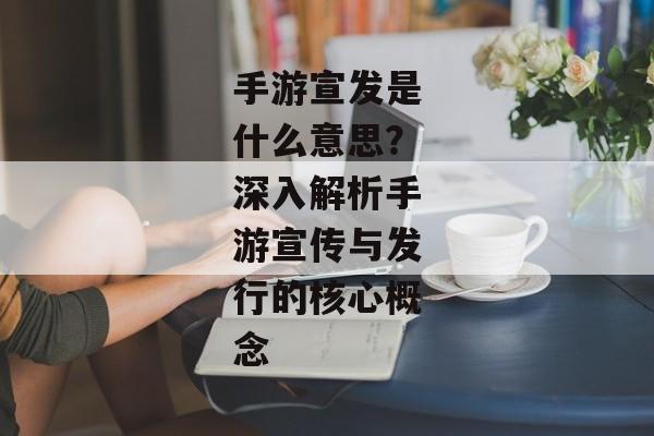 手游宣发是什么意思?深入解析手游宣传与发行的核心概念 手游宣发是什么意思?深入解析手游宣传与发行的核心概念