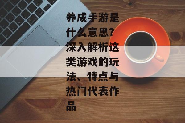 养成手游是什么意思？深入解析这类游戏的玩法、特点与热门代表作品