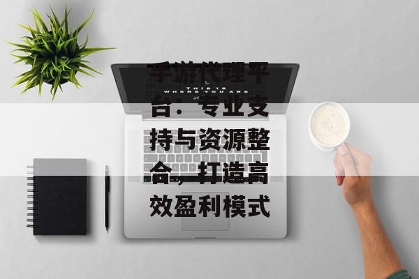 手游代理平台：专业支持与资源整合，打造高效盈利模式