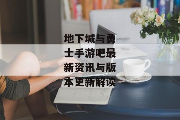 地下城与勇士手游吧最新资讯与版本更新解读