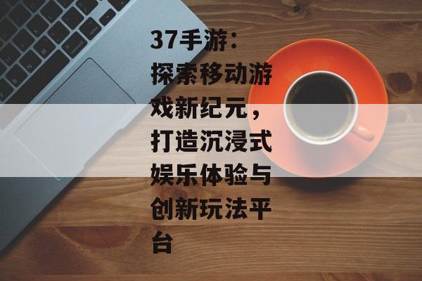 37手游：探索移动游戏新纪元，打造沉浸式娱乐体验与创新玩法平台