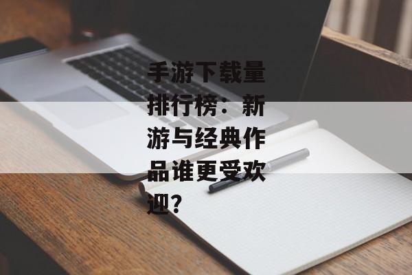 手游下载量排行榜：新游与经典作品谁更受欢迎？