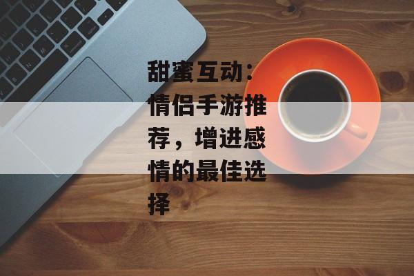 甜蜜互动：情侣手游推荐，增进感情的最佳选择