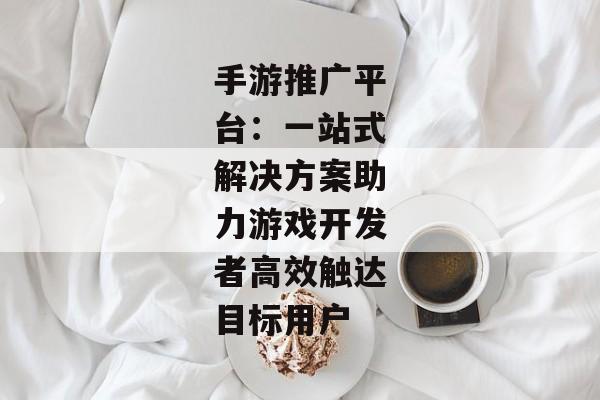 手游推广平台：一站式解决方案助力游戏开发者高效触达目标用户