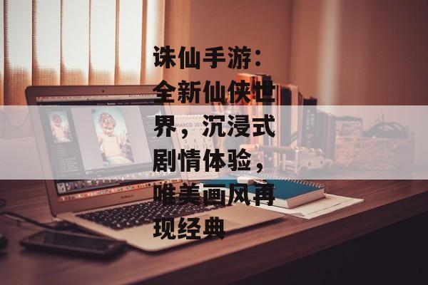 诛仙手游：全新仙侠世界，沉浸式剧情体验，唯美画风再现经典