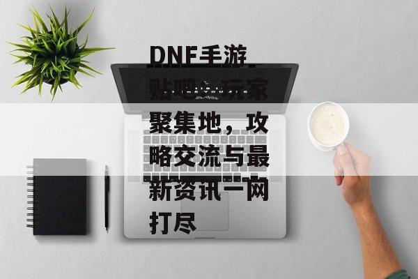 DNF手游贴吧：玩家聚集地，攻略交流与最新资讯一网打尽