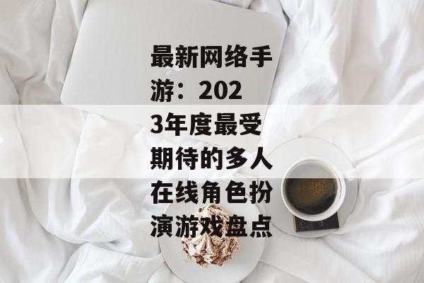 最新网络手游：2023年度最受期待的多人在线角色扮演游戏盘点