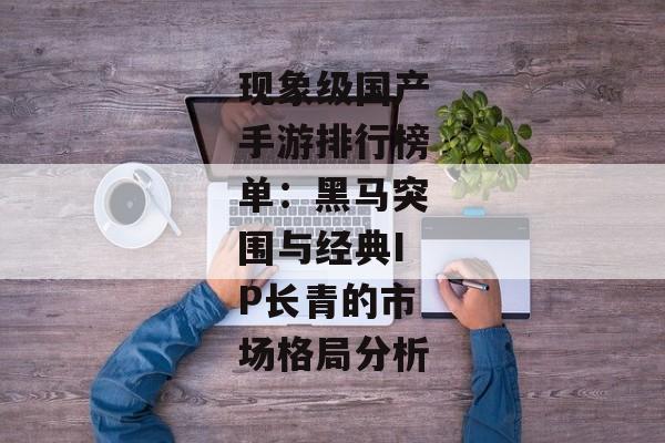 现象级国产手游排行榜单：黑马突围与经典IP长青的市场格局分析