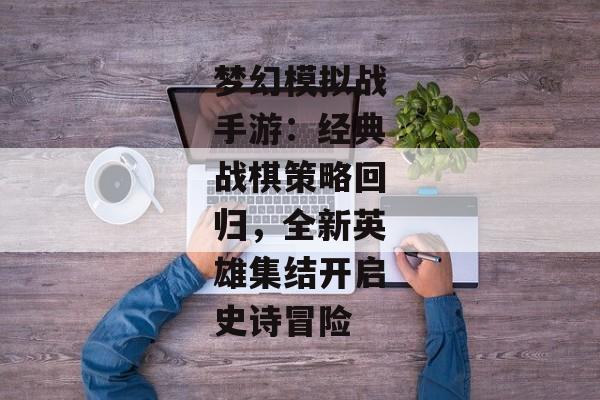 梦幻模拟战手游：经典战棋策略回归，全新英雄集结开启史诗冒险