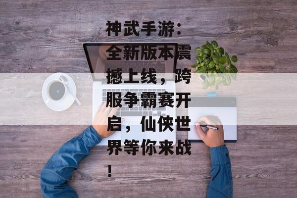神武手游：全新版本震撼上线，跨服争霸赛开启，仙侠世界等你来战！