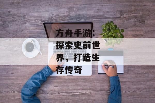 方舟手游：探索史前世界，打造生存传奇