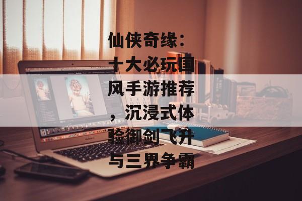 仙侠奇缘：十大必玩国风手游推荐，沉浸式体验御剑飞升与三界争霸