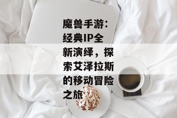 魔兽手游：经典IP全新演绎，探索艾泽拉斯的移动冒险之旅