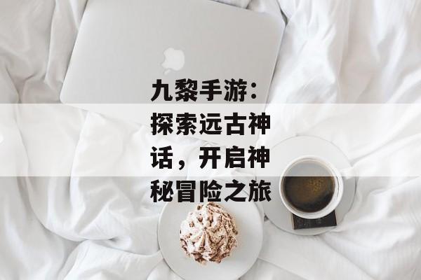 九黎手游：探索远古神话，开启神秘冒险之旅