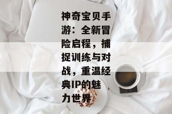 神奇宝贝手游：全新冒险启程，捕捉训练与对战，重温经典IP的魅力世界