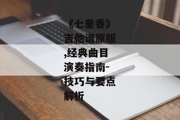 《七里香》吉他谱原版,经典曲目演奏指南-技巧与要点解析 《七里香》吉他谱原版,经典曲目演奏指南-技巧与要点解析