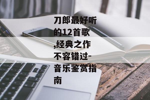 刀郎最好听的12首歌,经典之作不容错过-音乐鉴赏指南