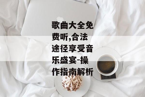 歌曲大全免费听,合法途径享受音乐盛宴-操作指南解析