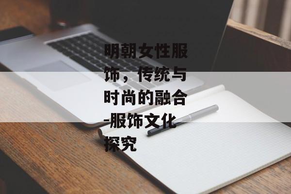 明朝女性服饰，传统与时尚的融合-服饰文化探究
