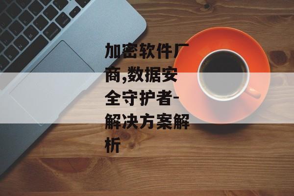加密软件厂商,数据安全守护者-解决方案解析