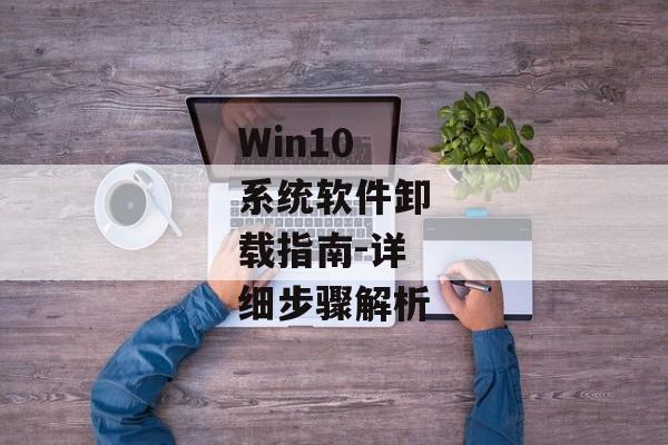 Win10系统软件卸载指南-详细步骤解析