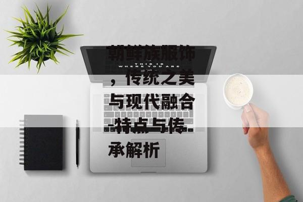 朝鲜族服饰，传统之美与现代融合-特点与传承解析