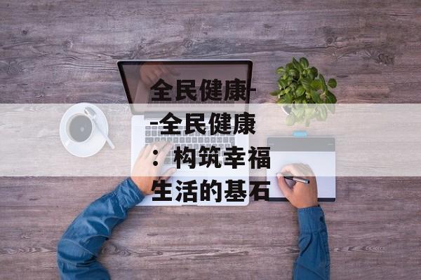 全民健康--全民健康：构筑幸福生活的基石