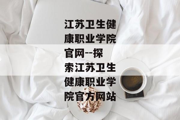 江苏卫生健康职业学院官网--探索江苏卫生健康职业学院官方网站