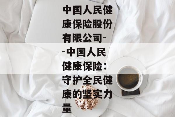 中国人民健康保险股份有限公司--中国人民健康保险：守护全民健康的坚实力量