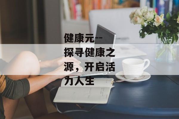 健康元--探寻健康之源，开启活力人生
