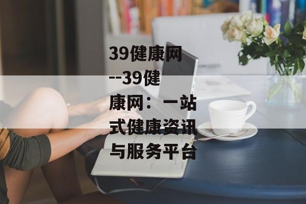 39健康网--39健康网：一站式健康资讯与服务平台