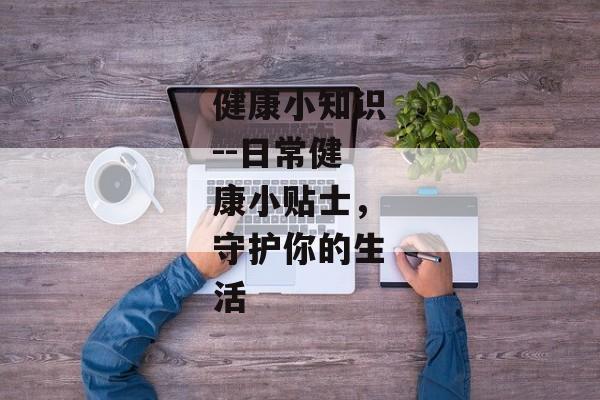 健康小知识--日常健康小贴士，守护你的生活