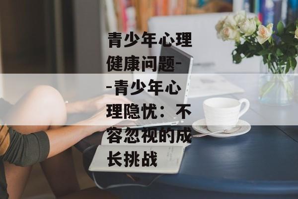 青少年心理健康问题--青少年心理隐忧：不容忽视的成长挑战