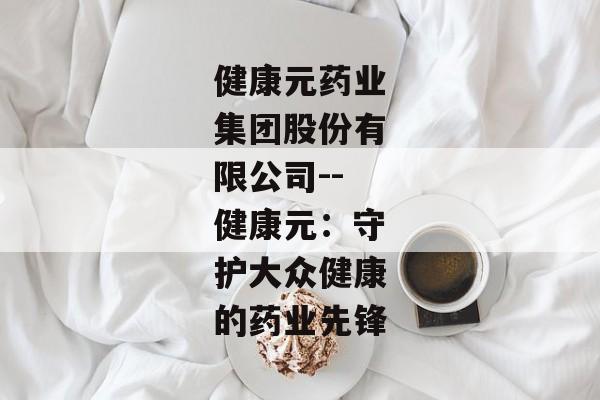 健康元药业集团股份有限公司--健康元：守护大众健康的药业先锋