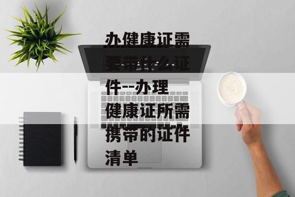办健康证需要带什么证件--办理健康证所需携带的证件清单