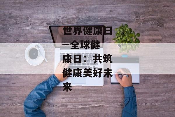 世界健康日--全球健康日：共筑健康美好未来