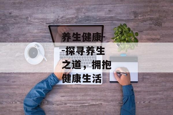 养生健康--探寻养生之道，拥抱健康生活