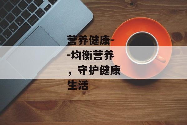 营养健康--均衡营养，守护健康生活