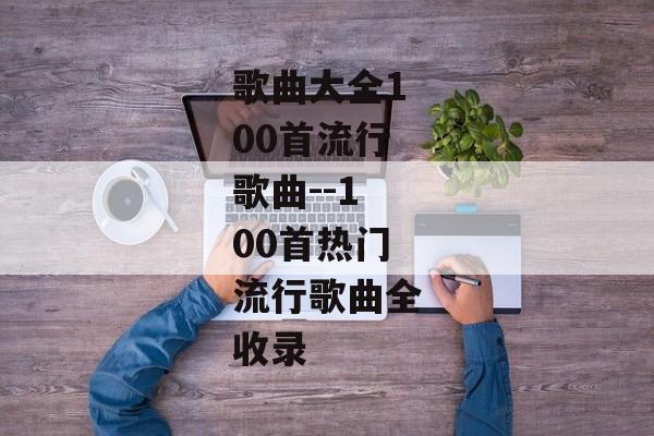 歌曲大全100首流行歌曲--100首热门流行歌曲全收录