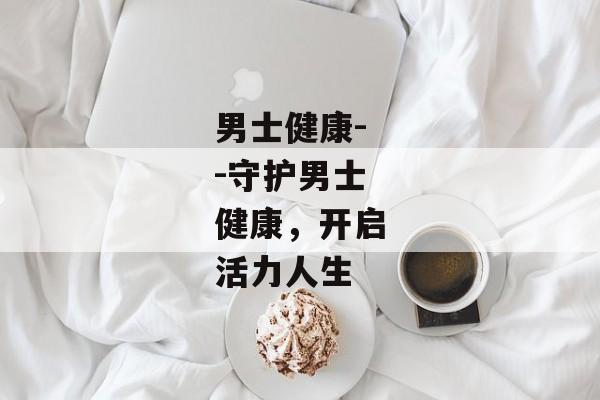 男士健康--守护男士健康，开启活力人生