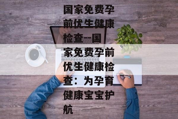 国家免费孕前优生健康检查--国家免费孕前优生健康检查：为孕育健康宝宝护航