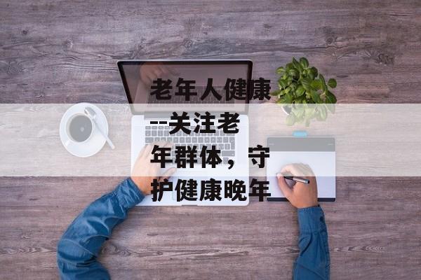 老年人健康--关注老年群体，守护健康晚年